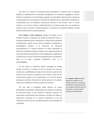 EL TRAYECTO DE PRÁCTICA PROFESIONAL:ORIENTACIONES PARA SU DESARROLLO . 14
Con base en lo anterior el estudiante podrá profundizar en aspectos como: el enfoque
didáctico, la planificación, los contenidos disciplinarios, las relaciones pedagógicas maestro-
alumno, la evaluación, el uso del tiempo, la gestión y las actividades administrativas, además de
la organización de los aprendizajes y el diseño de ambientes para el aprendizaje. Finalmente es
recomendable que los estudiantes permanezcan durante el ciclo escolar –tercer y cuarto
semestre- en la misma escuela y preferentemente en el mismo grupo para sus jornadas de
práctica y que las escuelas a donde practiquen, se encuentren en contextos similares a donde
habrán de desenvolverse profesionalmente.
En el quinto y sexto semestres, además de trabajar con los
enfoques del plan y programas de estudio de educación básica, se
incorporan elementos para la innovación y el desarrollo de proyectos
socioeducativos. Ambos cursos ofrecen elementos conceptuales y
metodológicos relativos a la innovación en educación,
particularmente en el quinto semestre, los cuales contribuyen al
diseño de estrategias orientadas a mejorar uno o algunos aspectos de
la práctica docente, potenciando el uso de diagnósticos, seguimientos
y evaluaciones, así como la experiencia adquirida por los estudiantes,
tanto en el plano conceptual disciplinario como en el
psicopedagógico.
De este modo, el estudiante elabora estrategias de trabajo
situado, reconocen el contexto, el tipo de alumnos, así como las
condiciones y posibilidades de mejora de los diversos aspectos de la
docencia. Por otra parte se propicia el uso creativo y crítico de los
conocimientos además de las experiencias, con el fin de generar
propuestas específicas derivadas de análisis previos de la práctica
escolar que contribuyan a innovar y mejorar la docencia.
Por otro lado, el estudiante podrá abordar con mayor
profundidad los problemas y dificultades que enfrentan los alumnos
de educación básica, lo que permitirá conformar proyectos de
intervención socioeducativa para potenciar, movilizar los saberes y
experiencias derivadas de su práctica profesional en los que
involucren a otros actores en el ámbito educativo, como la familia o la
comunidad.
En el quinto y sexto semestre,
además de trabajar con los
enfoques del plan y programas
de estudio de educación básica,
se incorporan elementos para la
innovación y el desarrollo de
proyectos socioeducativos.
 