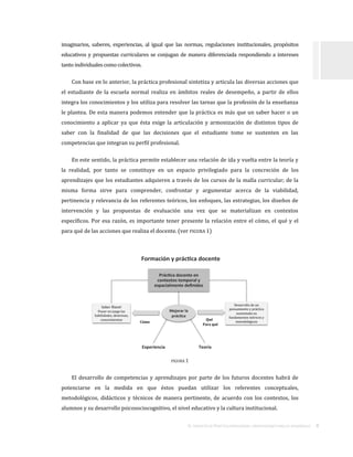 EL TRAYECTO DE PRÁCTICA PROFESIONAL:ORIENTACIONES PARA SU DESARROLLO . 8
imaginarios, saberes, experiencias, al igual que las normas, regulaciones institucionales, propósitos
educativos y propuestas curriculares se conjugan de manera diferenciada respondiendo a intereses
tanto individuales como colectivos.
Con base en lo anterior, la práctica profesional sintetiza y articula las diversas acciones que
el estudiante de la escuela normal realiza en ámbitos reales de desempeño, a partir de ellos
integra los conocimientos y los utiliza para resolver las tareas que la profesión de la enseñanza
le plantea. De esta manera podemos entender que la práctica es más que un saber hacer o un
conocimiento a aplicar ya que ésta exige la articulación y armonización de distintos tipos de
saber con la finalidad de que las decisiones que el estudiante tome se sustenten en las
competencias que integran su perfil profesional.
En este sentido, la práctica permite establecer una relación de ida y vuelta entre la teoría y
la realidad, por tanto se constituye en un espacio privilegiado para la concreción de los
aprendizajes que los estudiantes adquieren a través de los cursos de la malla curricular; de la
misma forma sirve para comprender, confrontar y argumentar acerca de la viabilidad,
pertinencia y relevancia de los referentes teóricos, los enfoques, las estrategias, los diseños de
intervención y las propuestas de evaluación una vez que se materializan en contextos
específicos. Por esa razón, es importante tener presente la relación entre el cómo, el qué y el
para qué de las acciones que realiza el docente. (ver FIGURA 1)
FIGURA 1
El desarrollo de competencias y aprendizajes por parte de los futuros docentes habrá de
potenciarse en la medida en que éstos puedan utilizar los referentes conceptuales,
metodológicos, didácticos y técnicos de manera pertinente, de acuerdo con los contextos, los
alumnos y su desarrollo psicosociocognitivo, el nivel educativo y la cultura institucional.
Formación y prác ca docente
Saber Hacer
Poner en juego las
habilidades, destrezas,
conocimientos
Desarrollo de un
pensamiento y práctica
sustentada en
fundamentos teóricos y
metodológicos
Experiencia Teoría
Qué
Para qué
Mejorar la
prác ca
Cómo
Prác ca docente en
contextos temporal y
espacialmente definidos
 