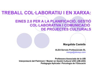 TREBALL COL·LABORATIU I EN XARXA:   EINES 2.0 PER A LA PLANIFICACIÓ, GESTIÓ COL·LABORATIVA I COMUNICACIÓ  DE PROJECTES CULTURALS Margalida Castells ALEA Serveis Professionals SL [email_address] Professora Associada de la UIB Interpretació del Patrimoni / Master en Gestió Cultural UOC-UIB-UDG Pedagogia Aplicada i Psicologia de l’Educació 