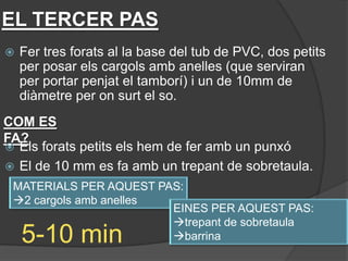 EL TERCER PAS
   Fer tres forats al la base del tub de PVC, dos petits
    per posar els cargols amb anelles (que serviran
    per portar penjat el tamborí) i un de 10mm de
    diàmetre per on surt el so.
COM ES
FA?
 Els forats petits els hem de fer amb un punxó
 El de 10 mm es fa amb un trepant de sobretaula.
 MATERIALS PER AQUEST PAS:
 2 cargols amb anelles
                        EINES PER AQUEST PAS:
                        trepant de sobretaula
    5-10 min            barrina
 