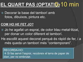 5-10
EL QUART PAS (OPTATIU)                                     min
   Decorar la base del tamborí amb
    fotos, dibuixos, pintura etc.

COM HO HE FET JO?
 Jo he agafat un esprai, de color blau metal·litzat,
  per donar un color diferent el tamborí.
He escollit aquest decorat perquè és ràpid de fer, i a
  més queda un tamborí més “contemporani”.

    RECORDA-HO:
     Si fas servir l’esprai, recobreix el terra de paper de
    diari, per no embrutar.
 