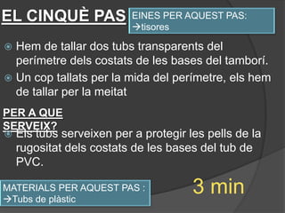 EL CINQUÈ PAS              EINES PER AQUEST PAS:
                           tisores

 Hem de tallar dos tubs transparents del
  perímetre dels costats de les bases del tamborí.
 Un cop tallats per la mida del perímetre, els hem
  de tallar per la meitat
PER A QUE
SERVEIX?
   Els tubs serveixen per a protegir les pells de la
    rugositat dels costats de les bases del tub de
    PVC.

MATERIALS PER AQUEST PAS :
Tubs de plàstic
                                       3 min
 