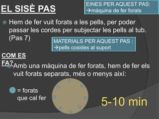EINES PER AQUEST PAS:
EL SISÈ PAS                      màquina de fer forats

   Hem de fer vuit forats a les pells, per poder
    passar les cordes per subjectar les pells al tub.
    (Pas 7)        MATERIALS PER AQUEST PAS :
                    pells cosides al suport
COM ES
FA?Amb una màquina de fer forats, hem de fer els
 
     vuit forats separats, més o menys així:

      = forats
      que cal fer
                                       5-10 min
 