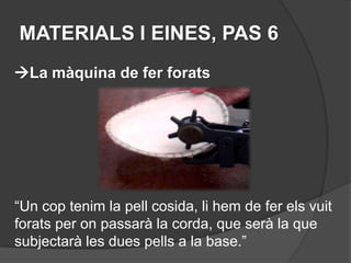 MATERIALS I EINES, PAS 6
La màquina de fer forats




“Un cop tenim la pell cosida, li hem de fer els vuit
forats per on passarà la corda, que serà la que
subjectarà les dues pells a la base.”
 