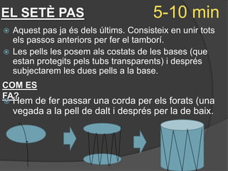 EL SETÈ PAS                           5-10 min
 Aquest pas ja és dels últims. Consisteix en unir tots
  els passos anteriors per fer el tamborí.
 Les pells les posem als costats de les bases (que
  estan protegits pels tubs transparents) i després
  subjectarem les dues pells a la base.
COM ES
FA?
   Hem de fer passar una corda per els forats (una
    vegada a la pell de dalt i després per la de baix.
 