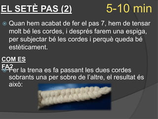 EL SETÈ PAS (2)                        5-10 min
   Quan hem acabat de fer el pas 7, hem de tensar
    molt bé les cordes, i després farem una espiga,
    per subjectar bé les cordes i perquè queda bé
    estèticament.
COM ES
FA?
   Fer la trena es fa passant les dues cordes
    sobrants una per sobre de l’altre, el resultat és
    això:
 