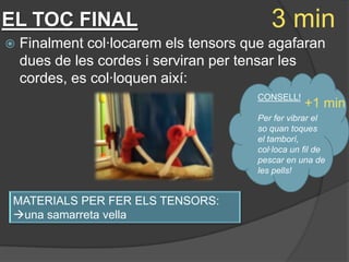 EL TOC FINAL                              3 min
   Finalment col·locarem els tensors que agafaran
    dues de les cordes i serviran per tensar les
    cordes, es col·loquen així:
                                       CONSELL!
                                                   +1 min
                                       Per fer vibrar el
                                       so quan toques
                                       el tamborí,
                                       col·loca un fil de
                                       pescar en una de
                                       les pells!


MATERIALS PER FER ELS TENSORS:
una samarreta vella
 