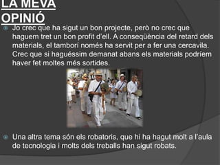 LA MEVA
OPINIÓ
   Jo crec que ha sigut un bon projecte, però no crec que
    haguem tret un bon profit d’ell. A conseqüència del retard dels
    materials, el tamborí només ha servit per a fer una cercavila.
    Crec que si haguéssim demanat abans els materials podríem
    haver fet moltes més sortides.




   Una altra tema són els robatoris, que hi ha hagut molt a l’aula
    de tecnologia i molts dels treballs han sigut robats.
 