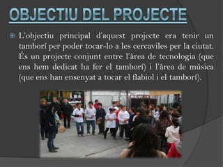    L’objectiu principal d’aquest projecte era tenir un
    tamborí per poder tocar-lo a les cercaviles per la ciutat.
    És un projecte conjunt entre l’àrea de tecnologia (que
    ens hem dedicat ha fer el tamborí) i l’àrea de música
    (que ens han ensenyat a tocar el flabiol i el tamborí).
 