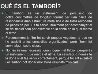 QUÈ ÉS EL TAMBORÍ?
 El tamborí és un instrument de percussió de
  dotze centímetres de longitud format per una caixa de
  ressonància amb estructura metàl·lica o de fusta recoberta
  de peces de pell. Es fa servir usualment per acompanyar el
  so del flabiol com per exemple en la cobla en la qual marca
  el ritme.
 Personalment jo l’he fet servir poques vegades, aj que no
  he assistit a les cercaviles organitzades, però l’hem fet
  servir algun cop a classe.
 Només és una necessitat quan toquem el flabiol, perquè és
  un instrument que marca el ritme. La satisfacció només te
  la dóna si el fas servir correctament, perquè tocant el flabiol
  i el tamborí pot donar molt bons resultats musicals.
 