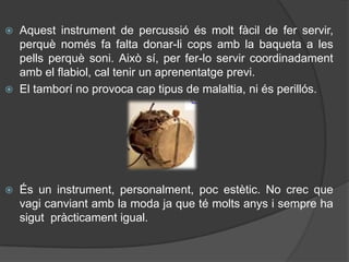  Aquest instrument de percussió és molt fàcil de fer servir,
  perquè només fa falta donar-li cops amb la baqueta a les
  pells perquè soni. Això sí, per fer-lo servir coordinadament
  amb el flabiol, cal tenir un aprenentatge previ.
 El tamborí no provoca cap tipus de malaltia, ni és perillós.




   És un instrument, personalment, poc estètic. No crec que
    vagi canviant amb la moda ja que té molts anys i sempre ha
    sigut pràcticament igual.
 