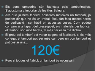  Els bons tamborins són fabricats pels tamborinaires.
  S’acostuma a importar de les illes Balears.
 Ara que ja hem fabricat nosaltres mateixos un tamborí, ja
  podem dir que no és un treball fàcil, fan falta moltes hores
  de dedicació i ser hàbil en aquestes coses. Com podeu
  comprovar a l’apart del pressupost, els materials per fabricar
  el tamborí són molt barats, el més car és la mà d’obra.
 El preu del tamborí pot variar segons el fabricant, si és més
  conegut el tamborí pot ser més car, però un bon tamborí et
  pot costar uns...


                      120€
   Però si toques el flabiol, un tamborí és necessari!
 