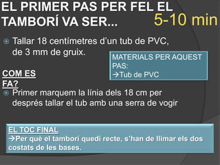 EL PRIMER PAS PER FEL EL
TAMBORÍ VA SER...    5-10                            min
   Tallar 18 centímetres d’un tub de PVC,
    de 3 mm de gruix.        MATERIALS PER AQUEST
                              PAS:
COM ES                        Tub de PVC
FA?
 Primer marquem la línia dels 18 cm per
  després tallar el tub amb una serra de vogir


 EL TOC FINAL
 Per què el tamborí quedi recte, s’han de llimar els dos
 costats de les bases.
 