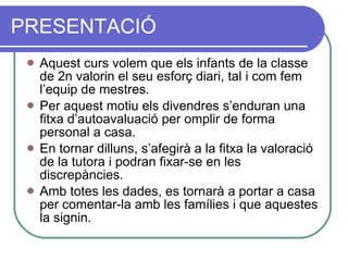PRESENTACIÓ Aquest curs volem que els infants de la classe de 2n valorin el seu esforç diari, tal i com fem l’equip de mestres. Per aquest motiu els divendres s’enduran una fitxa d’autoavaluació per omplir de forma personal a casa. En tornar dilluns, s’afegirà a la fitxa la valoració de la tutora i podran fixar-se en les discrepàncies. Amb totes les dades, es tornarà a portar a casa per comentar-la amb les famílies i que aquestes la signin. 