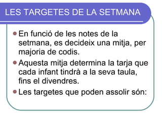 LES TARGETES DE LA SETMANA En funció de les notes de la setmana, es decideix una mitja, per majoria de codis. Aquesta mitja determina la tarja que cada infant tindrà a la seva taula, fins el divendres. Les targetes que poden assolir són: 