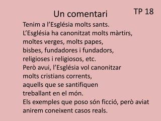 Un comentari
Tenim a l’Església molts sants.
L’Església ha canonitzat molts màrtirs,
moltes verges, molts papes,
bisbes, fundadores i fundadors,
religioses i religiosos, etc.
Però avui, l’Església vol canonitzar
molts cristians corrents,
aquells que se santifiquen
treballant en el món.
Els exemples que poso són ficció, però aviat
anirem coneixent casos reals.
TP 18
 