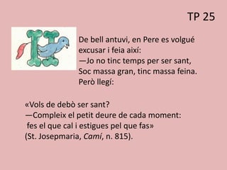 TP 25
De bell antuvi, en Pere es volgué
excusar i feia així:
—Jo no tinc temps per ser sant,
Soc massa gran, tinc massa feina.
Però llegí:
«Vols de debò ser sant?
—Compleix el petit deure de cada moment:
fes el que cal i estigues pel que fas»
(St. Josepmaria, Camí, n. 815).
 