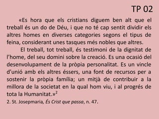 «Es hora que els cristians diguem ben alt que el
treball és un do de Déu, i que no té cap sentit dividir els
altres homes en diverses categories segons el tipus de
feina, considerant unes tasques més nobles que altres.
El treball, tot treball, és testimoni de la dignitat de
l’home, del seu domini sobre la creació. Es una ocasió del
desenvolupament de la pròpia personalitat. Es un vincle
d’unió amb els altres éssers, una font de recursos per a
sostenir la pròpia família; un mitjà de contribuir a la
millora de la societat en la qual hom viu, i al progrés de
tota la Humanitat.»2
2. St. Josepmaria, És Crist que passa, n. 47.
TP 02
 