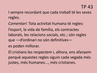 TP 43
I sempre recordant que cada treball té les seves
regles.
Comentari: Tota activitat humana té regles:
l’esport, la vida de família, els contractes
laborals, les relacions socials, etc.; són regles
que —d’ordinari no són definitives—
es poden millorar.
El cristians les respectem i, alhora, ens afanyem
perquè aquestes regles siguin cada vegada més
justes, més humanes..., més cristianes.
 