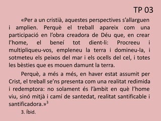 «Per a un cristià, aquestes perspectives s’allarguen
i amplien. Perquè el treball apareix com una
participació en l’obra creadora de Déu que, en crear
l’home, el beneí tot dient-li: Procreeu i
multipliqueu-vos, empleneu la terra i domineu-la, i
sotmeteu els peixos del mar i els ocells del cel, i totes
les bèsties que es mouen damunt la terra.
Perquè, a més a més, en haver estat assumit per
Crist, el treball se’ns presenta com una realitat redimida
i redemptora: no solament és l’àmbit en què l’home
viu, sinó mitjà i camí de santedat, realitat santificable i
santificadora.»3
3. Íbid.
TP 03
 