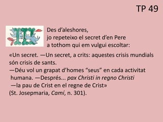 TP 49
Des d’aleshores,
jo repeteixo el secret d’en Pere
a tothom qui em vulgui escoltar:
«Un secret. —Un secret, a crits: aquestes crisis mundials
són crisis de sants.
—Déu vol un grapat d’homes “seus” en cada activitat
humana. —Després... pax Christi in regno Christi
—la pau de Crist en el regne de Crist»
(St. Josepmaria, Camí, n. 301).
 