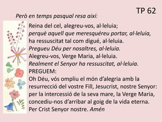 TP 62
Però en temps pasqual resa així:
Reina del cel, alegreu-vos, al·leluia;
perquè aquell que meresquéreu portar, al·leluia,
ha ressuscitat tal com digué, al·leluia.
Pregueu Déu per nosaltres, al·leluia.
Alegreu-vos, Verge Maria, al·leluia.
Realment el Senyor ha ressuscitat, al·leluia.
PREGUEM:
Oh Déu, vós ompliu el món d’alegria amb la
resurrecció del vostre Fill, Jesucrist, nostre Senyor:
per la intercessió de la seva mare, la Verge Maria,
concediu-nos d’arribar al goig de la vida eterna.
Per Crist Senyor nostre. Amén
 