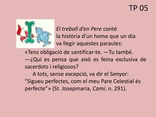 El treball d’en Pere conté
la història d’un home que un dia
va llegir aquestes paraules:
«Tens obligació de santificar-te. —Tu també.
—¿Qui es pensa que això es feina exclusiva de
sacerdots i religiosos?
A tots, sense excepció, va dir el Senyor:
“Sigueu perfectes, com el meu Pare Celestial és
perfecte”» (St. Josepmaria, Camí, n. 291).
TP 05
 