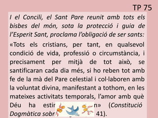 TP 75
I el Concili, el Sant Pare reunit amb tots els
bisbes del món, sota la protecció i guia de
l’Esperit Sant, proclama l’obligació de ser sants:
«Tots els cristians, per tant, en qualsevol
condició de vida, professió o circumstància, i
precisament per mitjà de tot això, se
santificaran cada dia més, si ho reben tot amb
fe de la mà del Pare celestial i col·laboren amb
la voluntat divina, manifestant a tothom, en les
mateixes activitats temporals, l’amor amb què
Déu ha estimat el món» (Constitució
Dogmàtica sobre l’Església, n. 41).
 