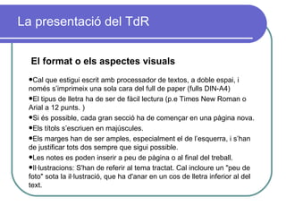 La presentació del TdR El format o els aspectes visuals Cal que estigui escrit amb processador de textos, a doble espai, i només s’imprimeix una sola cara del full de paper (fulls DIN-A4) El tipus de lletra ha de ser de fàcil lectura (p.e Times New Roman o Arial a 12 punts. ) Si és possible, cada gran secció ha de començar en una pàgina nova.  Els títols s’escriuen en majúscules.  Els m arges han de ser amples, especialment el de l’esquerra, i s’han de justificar tots dos sempre que sigui possible.  Les notes es poden inserir a peu de pàgina o al final del treball. Il·lustracions: S'han de referir al tema tractat. Cal incloure un "peu de foto" sota la il·lustració, que ha d'anar en un cos de lletra inferior al del text.   
