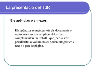 La presentació del TdR Els apèndixs o annexos Els apèndixs reuneixen tots els documents o reproduccions que amplien, il·lustren  complementen un treball i que, per la seva peculiaritat o volum, no es poden integrar en el text o a peu de pàgina. 