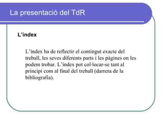 La presentació del TdR L’índex L’índex ha de reflectir el contingut exacte del treball, les seves diferents parts i les pàgines on les podem trobar. L’índex pot col·locar-se tant al principi com al final del treball (darrera de la bibliografia). 