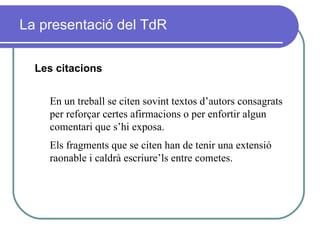 La presentació del TdR Les citacions En un treball se citen sovint textos d’autors consagrats per reforçar certes afirmacions o per enfortir algun comentari que s’hi exposa.  Els fragments que se citen han de tenir una extensió raonable i caldrà escriure’ls entre cometes.   
