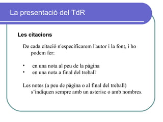 La presentació del TdR Les citacions De cada citació n'especificarem l'autor i la font, i ho podem fer:  en una nota al peu de la pàgina en una nota a final del treball Les notes (a peu de pàgina o al final del treball) s’indiquen sempre amb un asterisc o amb nombres .  