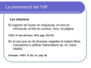 La presentació del TdR Les citacions El cognom de l'autor en majúscula, el nom en minúscula, el títol en cursiva, l'any i la pàgina   FAST, H.   Des del futur ,   1976, pàg. 152-153. En el cas que se citi diverses vegades el mateix llibre, s’acostuma a utilitzar l’abreviatura op. cit. (obra citada): Exemple :  FAST, H.  Op. cit.,  pàg. 58. 