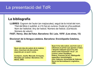 La presentació del TdR La bibliografia LLIBRES : Cognom de l’autor (en majúscules), seguit de la inicial del nom. Títol del llibre (i subtítol, si n’hi ha) en cursiva. Ciutat on s'ha publicat: Nom de l’editorial. Any de l’edició. Número de l'edició. (Col·lecció; Número de volum) FAST, Henry .   Des del futur ,   Barcelona :  Ed. Laia, 1976 ³ , (Les eines, 13) Diccionari de la llengua catalana. Barcelona: Enciclòpedia Catalana,  1982. Quan són dos els autors de la mateixa obra, s'escriuen els dos autors separats per un punt i coma.  Contijoch, Josefa; Mercadé, Enriqueta.  Receptes per estimar . Barcelona: Ara llibres, 2003. Quan hi ha més autors, escrivim com a referència el primer que apareix a l'obra i després indiquem que hi ha més autors amb l'expressió "et al.", en cursiva i entre claudàtors.  Esteve, Francesc [ et al .].  Bibliografia específica i terminològica d'art . València: Universitat de València. Servei de Normalització Lingüística, 1999. 