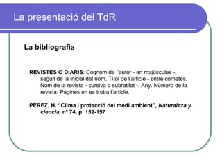 La presentació del TdR La bibliografia REVISTES O DIARIS : Cognom de l’autor - en majúscules -, seguit de la inicial del nom. Títol de l’article - entre cometes. Nom de la revista - cursiva o subratllat -. Any. Número de la revista. Pàgines on es troba l’article.  PÉREZ, H. “Clima i protecció del medi ambient”,  Naturaleza y ciencia , nº 74, p. 152-157 