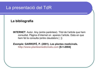 La presentació del TdR La bibliografia INTERNET : Autor. Any (entre parèntesi). Títol de l’article que hem consultat. Pàgina d’internet on  apareix l’article. Data en que hem fet la consulta (entre claudators [  ]) Exemple:  GARROFÉ, P. (2001). Les plantes medicinals.  http://www.plantesmedicinals.com  [8-1-2004] 