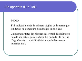 ÍNDEX S'hi indicarà només la primera pàgina de l'apartat que s'indexa i ha d'incloure els annexos si és el cas. Cal numerar  totes les pàgines del treball. Els números han de ser petits, però visibles. La portada i la pàgina d’agraïments o de dedicatòries - si n’hi ha - no es numeren mai. Els apartats d’un TdR 