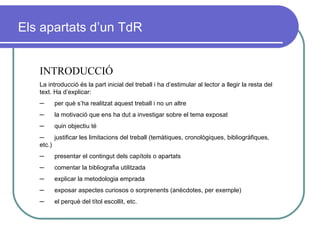 INTRODUCCIÓ La introducció és la part inicial del treball i ha d’estimular al lector a llegir la resta del text. Ha d’explicar:  ─         per què s’ha realitzat aquest treball i no un altre ─         la motivació que ens ha dut a investigar sobre el tema exposat ─         quin objectiu té ─         justificar les limitacions del treball (temàtiques, cronològiques, bibliogràfiques, etc.) ─         presentar el contingut dels capítols o apartats ─         comentar la bibliografia utilitzada ─         explicar la metodologia emprada ─         exposar aspectes curiosos o sorprenents (anècdotes, per exemple) ─         el perquè del títol escollit, etc. Els apartats d’un TdR 