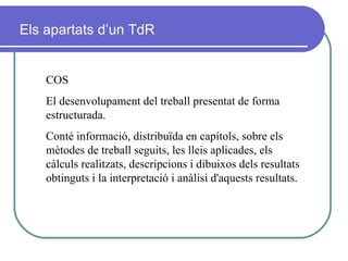 COS El desenvolupament del treball presentat de forma estructurada.   Conté informació, distribuïda en capítols, sobre els mètodes de treball seguits, les lleis aplicades, els càlculs realitzats, descripcions i dibuixos dels resultats obtinguts i la interpretació i anàlisi d'aquests resultats. Els apartats d’un TdR 