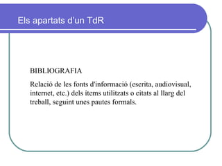 BIBLIOGRAFIA Relació de les fonts d'informació (escrita, audiovisual, internet, etc.) dels ítems utilitzats o citats al llarg del treball, seguint unes pautes formals. Els apartats d’un TdR 