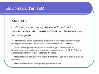 ANNEXOS Si s'escau, es podran adjuntar a la Memòria les materials més interessants utilitzats o relacionats amb la investigació: *   Material que no pot col·locar-se en el nucli de l'informe a causa de la seva mida (plànols, dibuixos...) o de la seva naturalesa (vídeos, CD-ROM). * Material complementari (detalls complets de procediments aplicats, demostracions matemàtiques, il·lustracions i taules) que en el nucli de l'informe alteraria la presentació lògica i ordenada del treball. * Documentació d'interès per al lector de l'informe i que no es cita a la llista de referència. * Descripció detallada d'equips o programes utilitzats.  Els apartats d’un TdR 