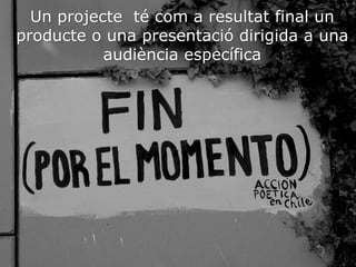 Un projecte té com a resultat final un
producte o una presentació dirigida a una
audiència específica
 