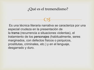 
Es una técnica literaria narrativa se caracteriza por una
especial crudeza en la presentación de
la trama (recurrencia a situaciones violentas), el
tratamiento de los personajes (habitualmente, seres
marginados, con defectos físicos o psíquicos,
prostitutas, criminales, etc.) y en el lenguaje,
desgarrado y duro.
¿Qué es el tremendismo?
 
