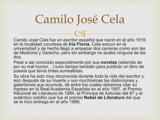 Camilo José Cela fue un escritor español que nació en el año 1916
en la localidad coruñesa de Iria Flavia. Cela estuvo en la
universidad y de hecho llegó a empezar dos carreras como son las
de Medicina y Derecho, pero sin embargo no acabó ninguna de las
dos.
Pese a ser conocido especialmente por sus novelas (además de
por su mal humor…) tuvo tiempo también para publicar un libro de
poesía que tenía tintes surrealistas.
Su obra ha sido muy reconocida durante toda la vida del escritor y
aún después de su muerte y son muchísimas las distinciones y
galardones que acumula, de entre los cuales debemos citar su
ingreso en la Real Academia Española en el año 1957, el Premio
Nacional de Literatura de 1984, el Príncipa de Asturias del 87 y el
auténtico colofón que fue el premio Nobel de Literatura del que
se le hizo entrega en el año 1989.
Camilo José Cela
 