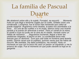 
Me abalancé sobre ella y la sujeté. Forcejeó, se escurrió . . . Momento
hubo en que llegó a tenerme cogido por el cuello. Gritaba como una
condenada. Luchamos; fue la lucha más tremenda que usted se
puede imaginar. Rugíamos como bestias, la baba nos asombaba a la
boca . . En una de las vueltas vi a mi mujer, blanca como una muerta
parada a la puerta sin atreverse a entrar. Traía un candil en la mano,
el candil a cuya luz pude ver la cara de mi madre, morada como un
hábito de nazareno . . . Seguíamos luchando; llegué a tener las
vestiduras rasgadas, el pecho al aire. La condenada tenía más
fuerzas que un demonio. Tuve que usar toda mi hombría para tenerla
quieta. Quince veces que la sujetara, quinces veces que me había de
escurrir. Me arañaba, me daba puñetazos, me mordía. Hubo un
momento en que con la boca me cazó un pezón--el izquierdo--y me lo
arrancó de cuajo. Fue el momento en que pude clavarle la hoja en la
garganta . . . .
La familia de Pascual
Duarte
 