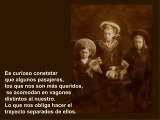 Es curioso constatar  que algunos pasajeros,  los que nos son más queridos, se acomodan en vagones distintos al nuestro.   Lo que nos obliga hacer el trayecto separados de ellos.  