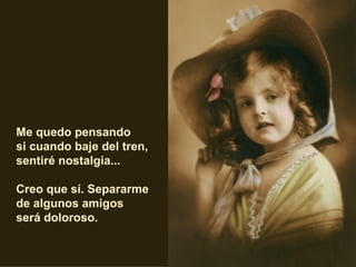 Me quedo pensando  si cuando baje del tren,  sentiré nostalgia... Creo que sí. Separarme  de algunos amigos  será doloroso.   
