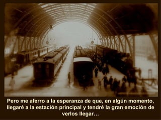Pero me aferro a la esperanza de que, en algún momento, llegaré a la estación principal y tendré la gran emoción de verlos llegar… 