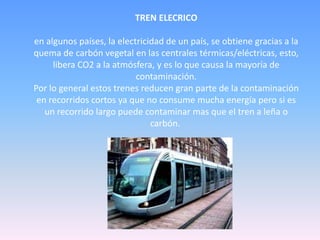 TREN ELECRICO
en algunos países, la electricidad de un país, se obtiene gracias a la
quema de carbón vegetal en las centrales térmicas/eléctricas, esto,
libera CO2 a la atmósfera, y es lo que causa la mayoría de
contaminación.
Por lo general estos trenes reducen gran parte de la contaminación
en recorridos cortos ya que no consume mucha energía pero si es
un recorrido largo puede contaminar mas que el tren a leña o
carbón.
 